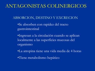 ANTAGONISTAS COLINERGICOS

  ABSORCION, DESTINO Y EXCRECION
    •Se absorben con rapidez del tracto
    gastrointestinal
    •Ingresan a la circulación cuando se aplican
    localmente a las superficies mucosas del
    organismo
    •La atropina tiene una vida media de 4 horas
    •Tiene metabolismo hepático
 