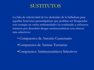 SUSTITUTOS

La falta de selectividad de los alcaloides de la belladona pare
aquellas funciones parasimpáticas que podrían ser bloqueadas
con ventajas en varies enfermedades ha conducido a esfuerzos
intensos por descubrir drogas antimuscarínicas con efectos
más selectivos:

   • Compuestos de Amonio Cuaternario
   •Compuestos de Aminas Terciarias
   •Compuestos Antimuscarínicos Selectivos
 