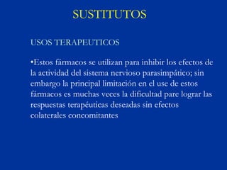 SUSTITUTOS

USOS TERAPEUTICOS

•Estos fármacos se utilizan para inhibir los efectos de
la actividad del sistema nervioso parasimpático; sin
embargo la principal limitación en el use de estos
fármacos es muchas veces la dificultad pare lograr las
respuestas terapéuticas deseadas sin efectos
colaterales concomitantes
 