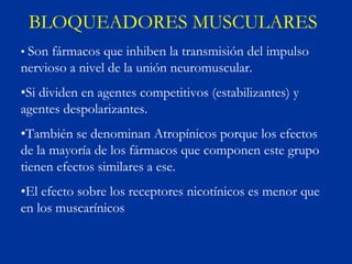 BLOQUEADORES MUSCULARES
• Son fármacos que inhiben la transmisión del impulso
nervioso a nivel de la unión neuromuscular.
•Si dividen en agentes competitivos (estabilizantes) y
agentes despolarizantes.
•También se denominan Atropínicos porque los efectos
de la mayoría de los fármacos que componen este grupo
tienen efectos similares a ese.
•El efecto sobre los receptores nicotínicos es menor que
en los muscarínicos
 
