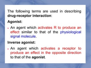 The following terms are used in describing
drug-receptor interaction:
Agonist:
l An agent which activates R to produce an
...