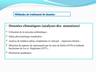 Méthodes de traitement de donnéesMéthodes de traitement de données
- Données climatiques (analyses des mutations)
 Utilisation de la moyenne arithmétique ;
 Indice pluviométrique standardisé ;
 Analyse de tendance (pluie, température et vent) par : régression linéaire ;
 Détection de ruptures de stationnarité par les tests de Pettiit (1979) et méthode
bayésienne de Lee et Heghinian (1977) ;
 Illustrations graphiques.
 