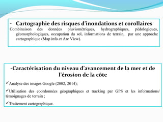 -Caractérisation du niveau d’avancement de la mer et de
l’érosion de la côte
Analyse des images Google (2002, 2014);
Utilisation des coordonnées géographiques et tracking par GPS et les informations/
témoignages de terrain ;
Traitement cartographique.
- Cartographie des risques d’inondations et corollaires
Combinaison des données pluviométriques, hydrographiques, pédologiques,
géomorphologiques, occupation du sol, informations de terrain, par une approche
cartographique (Map info et Arc View).
 