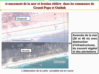 Avancement de la mer et érosion côtière dans les communes deAvancement de la mer et érosion côtière dans les communes de
Grand-Popo et OuidahGrand-Popo et Ouidah
Djègbadji
Djondji
Avancée de la mer
(26 et 48 m) avec
destruction
d’infrastructures,
du couvert végétal
et des plantations
L’élaboration de la carte complète est en cours
 