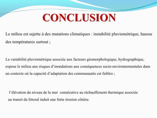 Le milieu est sujette à des mutations climatiques : instabilité pluviométrique, hausse
des températures surtout ;
La variabilité pluviométrique associée aux facteurs géomorphologique, hydrographique,
expose le milieu aux risques d’inondations aux conséquences socio-environnementales dans
un contexte où la capacité d’adaptation des communautés est faibles ;
l’élévation du niveau de la mer consécutive au réchauffement thermique associée
au transit du littoral induit une forte érosion côtière.
 