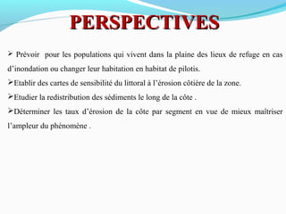PERSPECTIVESPERSPECTIVES
 Prévoir pour les populations qui vivent dans la plaine des lieux de refuge en cas
d’inondation ou changer leur habitation en habitat de pilotis.
Etablir des cartes de sensibilité du littoral à l’érosion côtière de la zone.
Etudier la redistribution des sédiments le long de la côte .
Déterminer les taux d’érosion de la côte par segment en vue de mieux maîtriser
l’ampleur du phénomène .
 