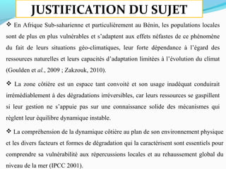 JUSTIFICATION DU SUJET
 En Afrique Sub-saharienne et particulièrement au Bénin, les populations locales
sont de plus en plus vulnérables et s’adaptent aux effets néfastes de ce phénomène
du fait de leurs situations géo-climatiques, leur forte dépendance à l’égard des
ressources naturelles et leurs capacités d’adaptation limitées à l’évolution du climat
(Goulden et al., 2009 ; Zakzouk, 2010).
 La zone côtière est un espace tant convoité et son usage inadéquat conduirait
irrémédiablement à des dégradations irréversibles, car leurs ressources se gaspillent
si leur gestion ne s’appuie pas sur une connaissance solide des mécanismes qui
règlent leur équilibre dynamique instable.
 La compréhension de la dynamique côtière au plan de son environnement physique
et les divers facteurs et formes de dégradation qui la caractérisent sont essentiels pour
comprendre sa vulnérabilité aux répercussions locales et au rehaussement global du
niveau de la mer (IPCC 2001).
 