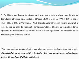  Au Bénin, une hausse du niveau de la mer aggraverait la plupart des formes de
dégradation physique déjà existantes (Djiman ,1998 ; MEHU, 1993 et 1997 ; Socio,
1998 ; PNUE, 1985 et Verstraete, 1989). Plus clairement l’érosion côtière causerait le
recul du trait de côte, du stress subi par les écosystèmes littoraux de la perte de terres
agricoles. Le rehaussement du niveau marin causerait également une intrusion de sel
dans les nappes aquifères côtière.
C’est pour apporter une contribution aux réflexions menées sur la question, que le sujet
«Vulnérabilité de la zone côtière béninoise face aux changements climatiques :
Secteur Grand-Popo-Ouidah» a été choisi.
 