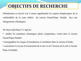 OBJECTIFS DE RECHERCHE
Globalement ce travail vise à mieux appréhender les aspects biophysiques de la
vulnérabilité de la zone côtière du secteur Grand-Popo, Ouidah face aux
changements climatiques.
De façon spécifique il s’agit de :
• étudier les mutations climatiques (pluie, température, vents) dans le secteur
Grand-Popo-Ouidah ;
• cartographier les risques d’inondations et corollaires dans le secteur d’étude;
• caractériser le niveau d’avancement de la mer et de l’érosion de la côte à Grand-
Popo et Ouidah ;
 