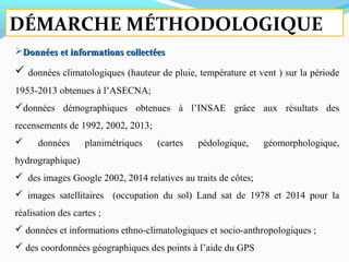 Données et informations collectéesDonnées et informations collectées
 données climatologiques (hauteur de pluie, température et vent ) sur la période
1953-2013 obtenues à l’ASECNA;
données démographiques obtenues à l’INSAE grâce aux résultats des
recensements de 1992, 2002, 2013;
 données planimétriques (cartes pédologique, géomorphologique,
hydrographique)
 des images Google 2002, 2014 relatives au traits de côtes;
 images satellitaires (occupation du sol) Land sat de 1978 et 2014 pour la
réalisation des cartes ;
 données et informations ethno-climatologiques et socio-anthropologiques ;
 des coordonnées géographiques des points à l’aide du GPS
DÉMARCHE MÉTHODOLOGIQUE
 