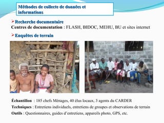 Recherche documentaireRecherche documentaire
Centres de documentation : FLASH, BIDOC, MEHU, BU et sites internet
Enquêtes de terrainEnquêtes de terrain
Méthodes de collecte de données etMéthodes de collecte de données et
informationsinformations
Échantillon : 185 chefs Ménages, 40 élus locaux, 3 agents du CARDER
Techniques : Entretiens individuels, entretiens de groupes et observations de terrain
Outils : Questionnaires, guides d’entretiens, appareils photo, GPS, etc.
 