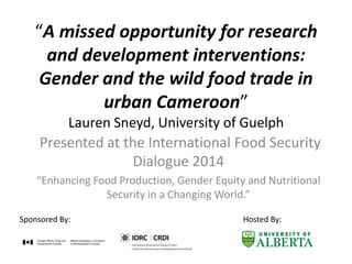 “A missed opportunity for research
and development interventions:
Gender and the wild food trade in
urban Cameroon”
Lauren Sneyd, University of Guelph
Presented at the International Food Security
Dialogue 2014
“Enhancing Food Production, Gender Equity and Nutritional
Security in a Changing World.”
Sponsored By: Hosted By:
 