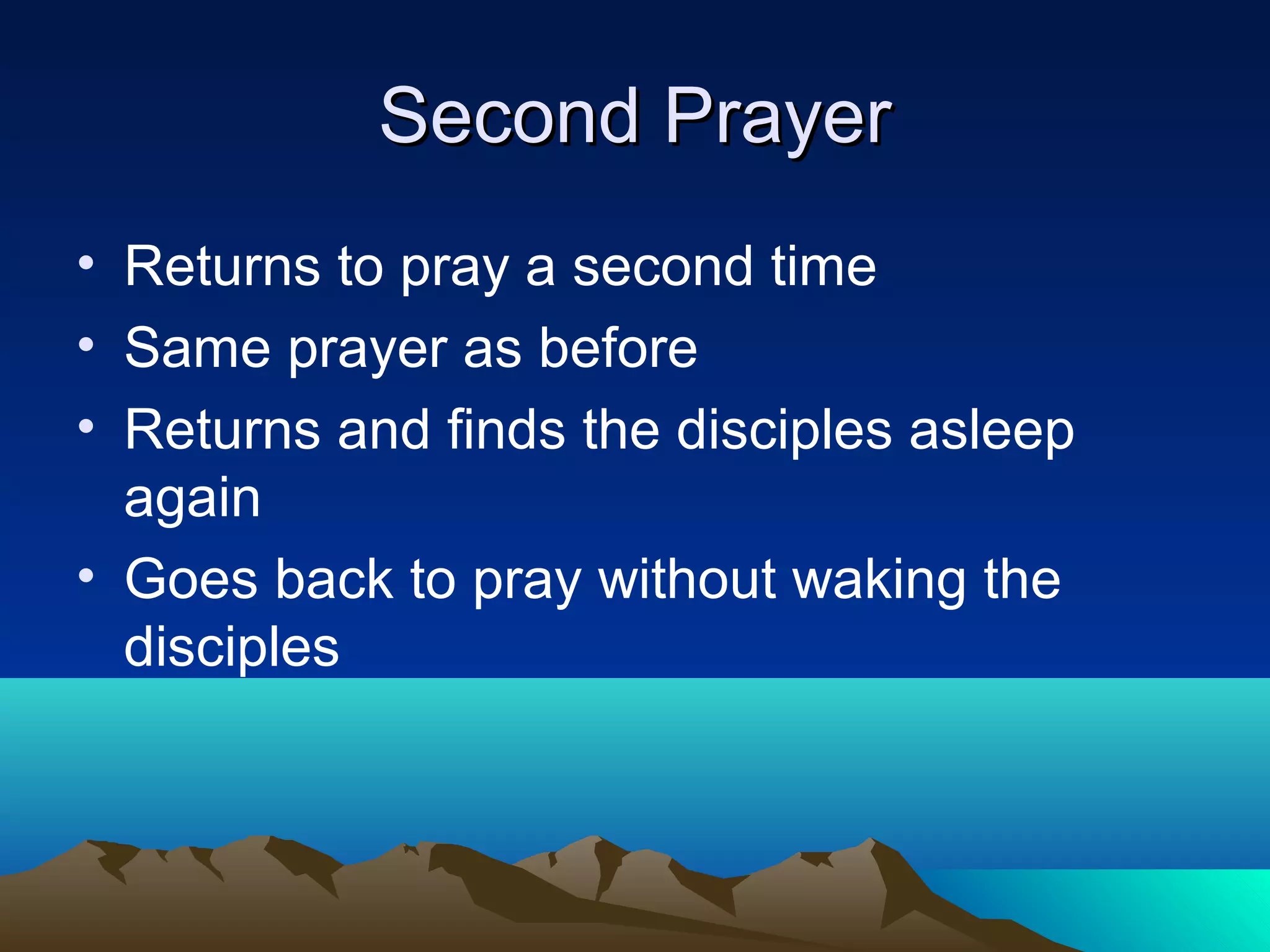 Second PrayerSecond Prayer
• Returns to pray a second time
• Same prayer as before
• Returns and finds the disciples asleep
again
• Goes back to pray without waking the
disciples
 