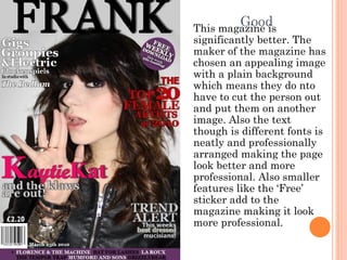 GoodThis magazine is
significantly better. The
maker of the magazine has
chosen an appealing image
with a plain background
which means they do nto
have to cut the person out
and put them on another
image. Also the text
though is different fonts is
neatly and professionally
arranged making the page
look better and more
professional. Also smaller
features like the ‘Free’
sticker add to the
magazine making it look
more professional.
 
