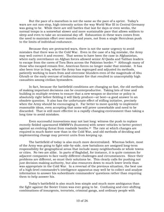 But the pace of a marathon is not the same as the pace of a sprint. Today’s 
wars are not non-stop, high-intensity action the way World War III in Central Germany 
was going to be. While there are still battles that last for days or even weeks, the 
normal tempo is a somewhat slower and more sustainable pace that allows soldiers to 
sleep and even to take an occasional day off. Exhaustion in these wars comes from 
the need to maintain effort over months and years, not from a single Herculean push 
to the limits of individual endurance. 
Because they are protracted wars, there is not the same urgency to avoid 
mistakes that there was in the Cold War. Even in the case of a big mistake, the Army 
may well correct it and recover. That seems to have been the case in Afghanistan, 
where early overreliance on Afghan forces allowed senior Al Qaida and Taliban leaders 
to escape from the caves of Tora Bora across the Pakistan border.19 Although many of 
those who escaped remain free, American forces no longer make that mistake. It has 
also been true in Iraq, where the Army has regrouped and adjusted its methods, 
patiently working to learn from and overcome blunders even of the magnitude of Abu 
Ghraib or the early overuse of indiscriminate fire that resulted in unacceptably high 
casualties among civilian bystanders. 
In fact, because the battlefield conditions are changing so fast, the old methods 
of making important decisions can be counterproductive. Taking lots of time and 
building in multiple reviews to ensure that a new weapon or doctrine or policy is 
absolutely right before fielding it will likely produce—at best—a good answer to an 
obsolete question. It also has the unfortunate effect of stifling initiative, precisely 
when the Army should be encouraging it. Far better to move quickly to implement 
reasonable ideas, even accepting that some will prove unworkable and need to be 
discarded. That is still more effective in a rapidly changing environment than taking a 
long time to avoid mistakes. 
Even successful innovations may not last long: witness the push to replace 
recently fielded uparmored HMMWVs (humvees) with newer vehicles to better protect 
against an evolving threat from roadside bombs.20 The rate at which changes are 
required is much faster now than in the Cold War, and old methods of deciding and 
implementing change may prevent units from keeping up. 
The battlefield of today is also much more decentralized. Whereas before, most 
of the Army was going to fight side-by-side, now battalions are assigned long-term 
responsibility for geographical areas that include many neighborhoods or whole towns 
or cities. No two are alike. In parts of Baghdad, for instance, it is quite common for 
adjacent companies to face vastly different challenges and circumstances. Since their 
problems are different, so must their solutions be. This clearly calls for pushing not 
just decision-making authority, but also resources down to much lower levels than 
was appropriate in the Cold War. In a reversal of the previous situation, the best use 
of a high-level commander’s intelligence apparatus may well be to collect and analyze 
information to answer his subordinate commanders’ questions rather than requiring 
them to help answer his. 
Today’s battlefield is also much less simple and much more ambiguous than 
the fight against the Soviet Union was ever going to be. Confusing and ever-shifting 
combinations of insurgents, terrorists, criminal gangs, and ordinary people with 
10 of 26 
 