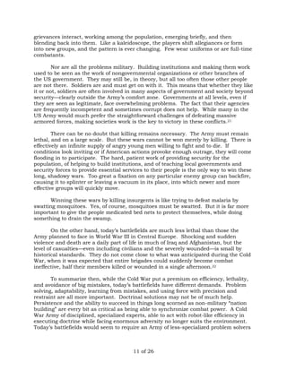 grievances interact, working among the population, emerging briefly, and then 
blending back into them. Like a kaleidoscope, the players shift allegiances or form 
into new groups, and the pattern is ever changing. Few wear uniforms or are full-time 
combatants. 
Nor are all the problems military. Building institutions and making them work 
used to be seen as the work of nongovernmental organizations or other branches of 
the US government. They may still be, in theory, but all too often those other people 
are not there. Soldiers are and must get on with it. This means that whether they like 
it or not, soldiers are often involved in many aspects of government and society beyond 
security—clearly outside the Army’s comfort zone. Governments at all levels, even if 
they are seen as legitimate, face overwhelming problems. The fact that their agencies 
are frequently incompetent and sometimes corrupt does not help. While many in the 
US Army would much prefer the straightforward challenges of defeating massive 
armored forces, making societies work is the key to victory in these conflicts.21 
There can be no doubt that killing remains necessary. The Army must remain 
lethal, and on a large scale. But these wars cannot be won merely by killing. There is 
effectively an infinite supply of angry young men willing to fight and to die. If 
conditions look inviting or if American actions provoke enough outrage, they will come 
flooding in to participate. The hard, patient work of providing security for the 
population, of helping to build institutions, and of teaching local governments and 
security forces to provide essential services to their people is the only way to win these 
long, shadowy wars. Too great a fixation on any particular enemy group can backfire, 
causing it to splinter or leaving a vacuum in its place, into which newer and more 
effective groups will quickly move. 
Winning these wars by killing insurgents is like trying to defeat malaria by 
swatting mosquitoes. Yes, of course, mosquitoes must be swatted. But it is far more 
important to give the people medicated bed nets to protect themselves, while doing 
something to drain the swamp. 
On the other hand, today’s battlefields are much less lethal than those the 
Army planned to face in World War III in Central Europe. Shocking and sudden 
violence and death are a daily part of life in much of Iraq and Afghanistan, but the 
level of casualties—even including civilians and the severely wounded—is small by 
historical standards. They do not come close to what was anticipated during the Cold 
War, when it was expected that entire brigades could suddenly become combat 
ineffective, half their members killed or wounded in a single afternoon.22 
To summarize then, while the Cold War put a premium on efficiency, lethality, 
and avoidance of big mistakes, today’s battlefields have different demands. Problem 
solving, adaptability, learning from mistakes, and using force with precision and 
restraint are all more important. Doctrinal solutions may not be of much help. 
Persistence and the ability to succeed in things long scorned as non-military “nation 
building” are every bit as critical as being able to synchronize combat power. A Cold 
War Army of disciplined, specialized experts, able to act with robot-like efficiency in 
executing doctrine while facing enormous adversity no longer suits the environment. 
Today’s battlefields would seem to require an Army of less-specialized problem solvers 
11 of 26 
 
