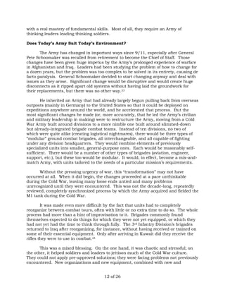 with a real mastery of fundamental skills. Most of all, they require an Army of 
thinking leaders leading thinking soldiers. 
Does Today’s Army Suit Today’s Environment? 
The Army has changed in important ways since 9/11, especially after General 
Pete Schoomaker was recalled from retirement to become the Chief of Staff. Those 
changes have been given huge impetus by the Army’s prolonged experience of warfare 
in Afghanistan and Iraq. Leaders had been studying the problem of how to change for 
a dozen years, but the problem was too complex to be solved in its entirety, causing de 
facto paralysis. General Schoomaker decided to start changing anyway and deal with 
issues as they arose. Significant change would be disruptive and would create huge 
disconnects as it ripped apart old systems without having laid the groundwork for 
their replacements, but there was no other way.23 
He inherited an Army that had already largely begun pulling back from overseas 
outposts (mainly in Germany) to the United States so that it could be deployed on 
expeditions anywhere around the world, and he accelerated that process. But the 
most significant changes he made (or, more accurately, that he led the Army’s civilian 
and military leadership in making) were to restructure the Army, moving from a Cold 
War Army built around divisions to a more nimble one built around slimmed-down 
but already-integrated brigade combat teams. Instead of ten divisions, no two of 
which were quite alike (creating logistical nightmares), there would be three types of 
“modular” ground combat brigades, all interchangeable, and all capable of fighting 
under any division headquarters. They would combine elements of previously 
specialized units into smaller, general-purpose ones. Each would be reasonably self-sufficient. 
There would be a number of other types of brigades (aviation, engineer, 
support, etc.), but these too would be modular. It would, in effect, become a mix-and-match 
Army, with units tailored to the needs of a particular mission’s requirements. 
Without the pressing urgency of war, this “transformation” may not have 
occurred at all. When it did begin, the changes proceeded at a pace unthinkable 
during the Cold War, leaving many loose ends untied and many problems 
unrecognized until they were encountered. This was not the decade-long, repeatedly 
reviewed, completely synchronized process by which the Army acquired and fielded the 
M1 tank during the Cold War. 
It was made even more difficult by the fact that units had to completely 
reorganize between combat tours, often with little or no extra time to do so. The whole 
process had more than a hint of improvisation to it. Brigades commonly found 
themselves expected to do things for which they were not yet equipped, or which they 
had not yet had the time to think through fully. The 3rd Infantry Division’s brigades 
returned to Iraq after reorganizing, for instance, without having received or trained on 
some of their essential equipment. Only after arriving in Kuwait did they receive the 
rifles they were to use in combat.24 
This was a mixed blessing. On the one hand, it was chaotic and stressful; on 
the other, it helped soldiers and leaders to jettison much of the Cold War culture. 
They could not apply pre-approved solutions; they were facing problems not previously 
encountered. New organizations and new equipment, combined with new and 
12 of 26 
 