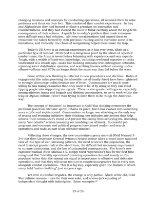changing missions and concepts for conducting operations, all required them to solve 
problems and think on their feet. This reinforced their combat experiences. In Iraq 
and Afghanistan they had learned to place a premium on innovation and 
resourcefulness, and they had learned the need to think carefully about the long-term 
consequences of their actions. A quick fix to today’s problem that made tomorrow 
more difficult was a bad solution. All these considerations had caused them to 
reexamine the habits formed by their previous training and to overcome some of its 
limitations, and ironically, the chaos of reorganizing helped them make the leap. 
Today’s US Army is as combat-experienced as it has ever been, albeit at a 
particular type of combat. Stretched to a dangerous point by the strain of repeated 
combat tours, the Army is nevertheless brimming with experience and very capable. 
Tough, with a wealth of hard-won knowledge, including newfound expertise at tasks 
undreamed of a decade ago—tasks like building company-level intelligence networks, 
repairing water distribution systems, and searching houses without causing undue 
offense—officers and NCOs no longer think the same way they did before the wars. 
Some of this new thinking is reflected in new procedures and doctrine. Rules of 
engagement (the rules governing the allowable use of deadly force) have been tightened 
to strongly discourage indiscriminate use of force. Commanders are much more 
willing to risk taking casualties than they used to be, if by doing so they can avoid 
tipping people into supporting insurgents. There is also greater willingness, especially 
among advisory teams and brigade and division commanders, to try to work within the 
Iraqi or Afghan culture, rather than trying to force them to do things the American 
way. 
The concept of ‘initiative’, so important in Cold War thinking (remember the 
premium placed on offensive spirit), retains its place, but it has evolved into something 
more subtle and sophisticated. Commanders no longer see attacking as the only way 
of seizing and retaining initiative: their thinking now includes any actions that help 
achieve their commander’s intent and prevent the enemy from achieving his, including 
many “non-kinetic” actions (meaning not involving use of force). Successful job 
programs and economic and political progress have joined cordon-and-search 
operations and raids as part of an offensive mindset. 
Reflecting these changes, the new counterinsurgency manual (Field Manual 3- 
24) that then-Lieutenant General Petraeus helped author takes a much more nuanced 
view of this type of war, stressing patience, the need to secure the population, the 
need to accept greater risk in the short term, the difficult but necessary requirement 
to nurture institutions, and the law of unintended consequences. The Army’s new 
capstone manual (Field Manual 3-0, simply titled “Operations”) has for the first time 
recognized that “stability operations” (meaning operations focused mainly on the 
populace rather than the enemy) are equal in importance to offensive and defensive 
operations, and that they will occur not just in counterinsurgencies but in every war, 
alongside combat operations. This is a big leap, especially given the disdain in which 
many held “nation building” just six years ago. 
Yet even in combat brigades, the change is only partial. Much of the old, Cold 
War culture remains: rules for their own sake, and a knee-jerk equating of 
independent thought with indiscipline. Some examples:25 
13 of 26 
 