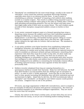  “Standards” are established for the most trivial things, usually in the name of 
“discipline”—never mind that arbitrary standards discourage thinking, 
especially when there is no obvious need for them. A case in point is 
establishing an arbitrary “standard” of requiring a full uniform when walking 
outside in a combat outpost. This results in soldiers being required to put on 
“a complete military uniform” when going to the toilet at 3:00am after a 30-hour 
shift patrolling and guarding prisoners—but not the helmet and body armor 
that might make sense if there were an enemy threat. The unit’s leaders speak 
proudly of their discipline; exasperated soldiers urinate in bottles in their 
rooms. 
 A very senior command sergeant major at a forward operating base stops a 
departing convoy because the soldiers each have their individual equipment 
configured differently, in violation of the (heretofore unknown) policy. 
Explanations—a six-foot-four, left-handed machine gunner riding in a turret 
needs his magazines in a different place than a five-foot-two, right-handed 
soldier riding on the right side of a vehicle—fall on deaf ears. The standard is 
the standard. 
 A unit policy prohibits units below battalion from establishing independent 
intelligence networks—too inefficient, messy, and difficult to control. As a 
result, platoons in combat send up false reports and purloin captured money in 
order to establish an informant network and pay informants—something their 
experience tells them they must do in order to stay alive, let alone make any 
progress against the enemy. This works, but there are no winners: the 
resulting intelligence is unavailable to others; uncorrelated with other sources, 
that intelligence is often faulty; and soldiers learn to disregard directives from 
higher headquarters (in addition to committing the technically criminal offense 
of stealing captured money)—all the exact opposite of what the leaders 
presumably seek. 
 Soldiers recently redeployed from Iraq are enjoying themselves at a 
spontaneous barbecue outside their barracks. Noisy but well behaved, the Staff 
Duty NCO breaks it up and punishes them for “failing to get an exception to 
policy”, in order to have a “public gathering”. From that day on they drive off-post 
to relax, greatly increasing the likelihood they will drive inebriated and end 
up downtown in fights. Asked why he did this, the NCO incredulously talks of 
“discipline” and “standards”, as though he can’t believe anyone could question 
his actions. Judgment has no role in the problem. 
Of course, any large organization is filled with contradictions, and it is simple to 
pick out examples of ridiculous decisions with perverse consequences. But these are 
not a few isolated examples in an otherwise intelligent organization. They are much 
more the norm than the exception. 
Clearly, the culture in the Army’s combat units, at least when they are not in 
direct contact with the enemy, is not yet one of thinking leaders leading thinking 
14 of 26 
 