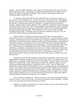 soldiers. Even sensible standards, when they shut off thought, often cost more than 
the benefits they confer. Having one acceptable “approved solution” makes it more 
difficult to adjust to changed conditions. The costs are much greater when the 
standards make no obvious sense. 
A common refrain from NCOs when asked why they corrected a soldier is “I 
don’t get to set the standards, sir. It’s just my job to enforce them all!” Disregarding 
the fact that many of those ‘standards’ are mutually contradictory, this is troubling. 
Standards in training were meant to be flexible, to change when the conditions 
changed. (That’s why the Army adopted “task, conditions, standards” rather than just 
“task, standards”.) More than that, the assumption was always that those setting the 
standards understood the situation in which their soldiers would be placed and had 
already thought things through. This is plainly not the case in today’s rapidly 
changing environment. Principles may be enduring; standards rarely are. Yet one 
never hears NCOs talking of enforcing principles. 
Taken literally, the NCO’s response means either that he is incapable of 
thinking or that he is not allowed to—either way, bad news. A top-level panel seemed 
to agree. Reviewing the state of the NCO Corps, the panel published its final report in 
April 2002. It stressed that the Cold War model of training, promotion, and education 
needed overhauling. It pointed out the need to shift some of the training emphasis 
from large units back to individuals and small-units. In many ways, the report rang 
true. All the same, it included this statement: “NCOs require well-defined tasks, 
conditions, standards, and performance measures to ensure soldiers and small units 
are prepared to function as effective unit and team members.”26 In other words, they 
must be told not just what to do but how to do it. The panel members never 
questioned whether that part of the old system still made sense, or indeed, was even 
still practical. 
Discipline is still usually equated to adherence to standards, rather than to the 
self-discipline of always trying one’s best to do the right thing. It is simpler that way. 
Adherence to standards removes most of the subjectivity. It means that someone else 
defines “the right thing”, rather than having to expect the soldier to figure it out for 
himself and undoubtedly getting it wrong from time to time. But this path leads 
inexorably to thick books of often-arbitrary rules. Too many leaders—including senior 
leaders—still expect robotic privates who, like children of old, should be seen and not 
heard. They instinctively reject the need for soldiers to think. Often leaders—even in 
combat missions—penalize subordinates for asking questions, though it is very clear 
that a soldier pulling security at a busy intersection cannot do so effectively without 
understanding the situation around him as it unfolds. 
This is visible in training too. While it varies by unit, most training still looks a 
lot like it used to. Too much is rote, one-size-fits-all, and not very enjoyable. It tends 
to be more process-oriented than focused on results: 
 Soldiers and units are graded not so much on their success, but rather on how 
15 of 26 
closely they adhere to doctrine. 
 