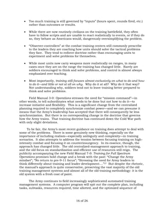  Too much training is still governed by “inputs” (hours spent, rounds fired, etc.) 
16 of 26 
rather than outcomes or results. 
 While there are now routinely civilians on the training battlefield, they often 
have to follow scripts and are unable to react realistically to events, or if they do 
so, they behave as Americans would, dangerously oversimplifying the problem. 
 “Observer-controllers” at the combat training centers still commonly prescribe 
to the leaders they are coaching how units should solve the tactical problems 
they face. They tend to enforce doctrine rather than encouraging units to 
experiment and solve problems for themselves. 
 While most units now carry weapons more realistically on ranges, in many 
cases once they are on the range the training has changed little. Rarely are 
soldiers encouraged to think and solve problems, and control is almost always 
emphasized over teaching. 
 Most importantly, training still focuses almost exclusively on what to do and how 
to do it—and little or not at all on why. Why do it at all? Why do it that way? 
Not understanding why, soldiers tend not to leave training better prepared to 
think and solve problems. 
Field Manual 3-0: Operations stresses the need for “mission command”—in 
other words, to tell subordinates what needs to be done but not how to do it—to 
increase initiative and flexibility. This is a significant change from the centralized 
planning required to completely synchronize combat power—and we can presume it 
means that the Army’s leadership has accepted that there will consequently be less 
synchronization. But there is no corresponding change in the doctrine that governs 
how the Army trains. That training doctrine has continued down the Cold War path 
with only slight deviations. 
To be fair, the Army’s most recent guidance on training does attempt to deal with 
some of the problems. There is some genuinely new thinking, especially on the 
importance of including realism—especially ambiguity and complexity—in training 
scenarios. It also attempts to address the tension between focusing training on high-intensity 
combat and focusing it on counterinsurgency. In its essence, though, the 
approach has changed little. The old centralized-management approach to training, 
and the old focus on standardization and efficient use of resources still reign. The 
publicity accompanying the new Field Manual 7-0: Training for Full Spectrum 
Operations promises bold change and a break with the past: “Change the Army 
mindset”; “No return to pre-9-11 focus”; “Stressing the need for Army leaders to 
think differently about training and leader development....”27 But despite the rhetoric, 
the manual’s approach is quite conservative, preserving the vast majority of the old 
training management systems and almost all of the old training methodology: it is the 
old system with a fresh coat of paint. 
The Army continues to field increasingly sophisticated automated training 
management systems. A computer program will spit out the complete plan, including 
tasks, subtasks, resources required, time allotted, and the optimized sequence of 
 