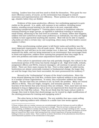 training. Leaders have less and less need to think for themselves. This quest for ever 
more efficiency comes, of course, as the environment has changed to reward 
innovation and experimentation over efficiency. These systems are relics of a bygone 
age, obsolete before they are fielded. 
Evidence of this mass-production, efficient, but unthinking approach is quite 
visible on the ground. It is, sadly, still common to see soldiers, including junior 
leaders, standing around waiting to be told what to do next, especially when 
something unexpected happens.28 Training plans continue to emphasize collective 
training (training as larger groups, as opposed to individual training or training in 
small teams), advancing to the next level on schedule. In theory, before that happens, 
soldiers will have achieved at least some proficiency as individuals, but they are highly 
unlikely to have approached anything like mastery. Most will not be able to explain 
why tasks are done a certain way—not surprising, when many of their leaders cannot 
explain it either. 
When synchronizing combat power to kill Soviet tanks and artillery was the 
most important requirement, this all made sense. When no one knows for sure what 
challenges the unit will face on its next combat tour, it does not. Without having truly 
mastered the skills, and not being immersed in an environment that encourages them 
to think and improvise, soldiers leave training less prepared than they might be to 
solve new problems and make smart adjustments based on the situation. 
If the culture in operational units has only partially changed, the culture in the 
institutional portion of the Army has barely changed at all. High-level staffs, schools, 
assignment officers and NCOs, resource managers—all continue to operate much as 
before. There are three main reasons for this. First is what might be called inertia. 
Institutions are almost universally resistant to fundamental change; the larger they 
are and the longer they have been successful, the more pronounced the tendency.29 
Second is the “civilianization” of many of the Army’s institutions. Since the 
Army shrank following the Cold War, civilians have replaced soldiers in key positions 
in a number of these organizations. In many, they outnumber soldiers by a large 
margin. The fact that they are civilians is not, by itself, the problem. Many are retired 
officers or NCOs. They are bright, energetic, and intensely patriotic. It is more a 
function of two factors that arise because they are civilians. First, most have not been 
deployed to Iraq or Afghanistan and so have not experienced first-hand the problems 
caused by the Cold War culture. They do not think that the basic culture needs to 
change; they tend to think that shortcomings can be treated by slight modifications of 
the existing processes for training and equipping units.§§ 
The other factor is their longevity. The very stability that was a main selling 
point for replacing soldiers with civilians in a stable time now works against 
§§ Those civilians who are combat veterans are overwhelmingly from the Vietnam era and its difficult 
aftermath. Sometimes they are the most reluctant to change. They do not have a deep, gut-level 
understanding, as Soldiers in combat today do, that the old ways are no longer working so well. On the 
contrary, having struggled to rebuild the “hollow” post-Vietnam Army from its ashes, the lessons of those 
days are seared into their souls, chief among them the critical importance of having standards and 
holding to them no matter what. There could be no better illustration of the phenomenon described in 
Jared Diamond’s quotation at the introduction to this paper. 
17 of 26 
 