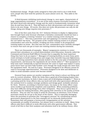 fundamental change. People newly assigned to their jobs tend to see it with fresh 
eyes; people who have held the position for years almost never do. This adds to the 
inertia. 
A third dynamic inhibiting institutional change is, once again, characteristic of 
large organizations everywhere. It is one of the main reasons successful businesses 
fail when faced with disruptive change and the need to fundamentally reexamine what 
they do and how they do it. They fall back on their old processes and attempt to use 
them to do new things. Of course, this does not work; old processes can only do old 
things; doing new things requires new processes.30 
One of the first units from the 101st Airborne Division to deploy to Afghanistan 
was brought back early because otherwise a battalion commander would not have a 
chance to complete a training “rotation” at a combat training center during his 
command tour.31 This was a peacetime rule and applying it in wartime was putting 
the cart before the horse. The purpose of the combat training centers is to prepare 
commanders and units for combat; recalling one from combat to do preparatory 
training makes no sense. But that was the rule: commanders were carefully managed 
to ensure that each one got at least one training rotation during his command. 
There are thousands of examples. Majors’ assignments continue to center 
around their attendance at a school (Intermediate Level Education, formerly called the 
Command and General Staff Officers Course) that is arguably the least important 
thing they have to do as majors.32 Managers of training facilities on most Army posts 
resist attempts to build training areas and ranges that resemble Iraq and Afghanistan, 
because steering committees have already locked in the five-year plan of standardized 
requirements, and because the regulations do not clearly allow it.33 New equipment to 
help train more realistically is rejected because the costs to repair and replace it many 
years hence have not been fully funded—even though the study would cost more than 
the equipment itself. On and on it goes. Processes designed to be efficient cannot be 
used to encourage experimentation. Processes designed to be slow and deliberate in 
order to avoid mistakes cannot now become nimble. 
General Casey points out another symptom of the Army’s culture not fitting well 
with its current situation. While the Army does a good job of developing leaders who 
are proficient tacticians, he feels it does a poor job of developing strategists.34 There is 
a pressing need for Army officers who can work well with other government officials at 
the national level to analyze strategic problems and design good, workable solutions 
for them. However, according to General Casey, too many in the Army officer corps 
seem unable to go beyond the simplistic and superficial. When analyzing problems, 
they have difficulty seeing things from other viewpoints. They focus a great deal on 
the processes for making decisions, often paying little attention to the quality of those 
decisions. They are also too ready to settle for processes as solutions—even if those 
processes clearly do not go to the heart of the matter. This is especially damaging 
when the processes in question (the “interagency process” for coordinating various 
government departments is the best example) are so obviously dysfunctional. 
Sometimes they will propose a bureaucratic reorganization as the solution— 
occasionally an enabler of solutions, but almost never a solution in itself. Many Army 
officers also find it difficult to work effectively with other government officials. One 
result of all this is that their analyses and solutions tend to be military-heavy, often 
18 of 26 
 