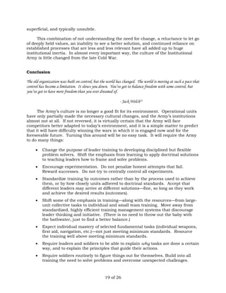 19 of 26 
superficial, and typically unsubtle. 
This combination of not understanding the need for change, a reluctance to let go 
of deeply held values, an inability to see a better solution, and continued reliance on 
established processes that are less and less relevant have all added up to huge 
institutional inertia. In almost every important way, the culture of the Institutional 
Army is little changed from the late Cold War. 
Conclusion 
The old organization was built on control, but the world has changed. The world is moving at such a pace that 
control has become a limitation. It slows you down. You’ve got to balance freedom with some control, but 
you’ve got to have more freedom than you ever dreamed of. 
- Jack Welch35 
The Army’s culture is no longer a good fit for its environment. Operational units 
have only partially made the necessary cultural changes, and the Army’s institutions 
almost not at all. If not reversed, it is virtually certain that the Army will face 
competitors better adapted to today’s environment, and it is a simple matter to predict 
that it will have difficulty winning the wars in which it is engaged now and for the 
foreseeable future. Turning this around will be no easy task. It will require the Army 
to do many things: 
 Change the purpose of leader training to developing disciplined but flexible 
problem solvers. Shift the emphasis from learning to apply doctrinal solutions 
to teaching leaders how to frame and solve problems. 
 Encourage experimentation. Do not penalize honest attempts that fail. 
Reward successes. Do not try to centrally control all experiments. 
 Standardize training by outcomes rather than by the process used to achieve 
them, or by how closely units adhered to doctrinal standards. Accept that 
different leaders may arrive at different solutions—fine, so long as they work 
and achieve the desired results (outcomes). 
 Shift some of the emphasis in training—along with the resources—from large-unit 
collective tasks to individual and small team training. Move away from 
standardized, highly efficient training management systems that discourage 
leader thinking and initiative. (There is no need to throw out the baby with 
the bathwater, just to find a better balance.) 
 Expect individual mastery of selected fundamental tasks (individual weapons, 
first aid, navigation, etc.)—not just meeting minimum standards. Resource 
the training well above meeting minimum standards. 
 Require leaders and soldiers to be able to explain why tasks are done a certain 
way, and to explain the principles that guide their actions. 
 Require soldiers routinely to figure things out for themselves. Build into all 
training the need to solve problems and overcome unexpected challenges. 
 