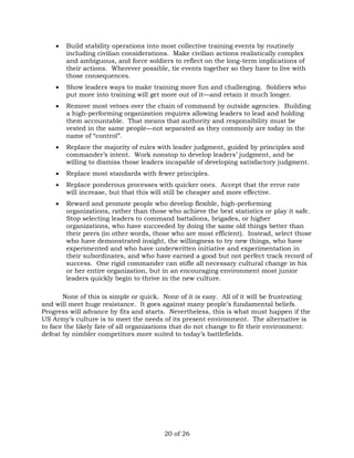  Build stability operations into most collective training events by routinely 
including civilian considerations. Make civilian actions realistically complex 
and ambiguous, and force soldiers to reflect on the long-term implications of 
their actions. Wherever possible, tie events together so they have to live with 
those consequences. 
 Show leaders ways to make training more fun and challenging. Soldiers who 
put more into training will get more out of it—and retain it much longer. 
 Remove most vetoes over the chain of command by outside agencies. Building 
a high-performing organization requires allowing leaders to lead and holding 
them accountable. That means that authority and responsibility must be 
vested in the same people—not separated as they commonly are today in the 
name of “control”. 
 Replace the majority of rules with leader judgment, guided by principles and 
commander’s intent. Work nonstop to develop leaders’ judgment, and be 
willing to dismiss those leaders incapable of developing satisfactory judgment. 
 Replace most standards with fewer principles. 
 Replace ponderous processes with quicker ones. Accept that the error rate 
will increase, but that this will still be cheaper and more effective. 
 Reward and promote people who develop flexible, high-performing 
organizations, rather than those who achieve the best statistics or play it safe. 
Stop selecting leaders to command battalions, brigades, or higher 
organizations, who have succeeded by doing the same old things better than 
their peers (in other words, those who are most efficient). Instead, select those 
who have demonstrated insight, the willingness to try new things, who have 
experimented and who have underwritten initiative and experimentation in 
their subordinates, and who have earned a good but not perfect track record of 
success. One rigid commander can stifle all necessary cultural change in his 
or her entire organization, but in an encouraging environment most junior 
leaders quickly begin to thrive in the new culture. 
None of this is simple or quick. None of it is easy. All of it will be frustrating 
and will meet huge resistance. It goes against many people’s fundamental beliefs. 
Progress will advance by fits and starts. Nevertheless, this is what must happen if the 
US Army’s culture is to meet the needs of its present environment. The alternative is 
to face the likely fate of all organizations that do not change to fit their environment: 
defeat by nimbler competitors more suited to today’s battlefields. 
20 of 26 
 