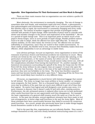 Appendix: How Organizations Fit Their Environment and How Much Is Enough? 
There are three main reasons that no organization can ever achieve a perfect fit 
21 of 26 
with its environment. 
Most obviously, the environment is constantly changing. The rate of change is 
sometimes slow and steady, and sometimes rapid and even chaotic, a phenomenon 
that paleontologists and evolutionary biologists refer to as ‘punctuated equilibrium’.36 
But whether slow or rapid, the environment is constantly changing and never really 
standing still. The history of warfare suggests that periods of prolonged conflict 
coincide with periods of rapid change, while interludes of peace tend to coincide with 
slower and steadier changes to the nature and imperatives of the battlefield.37 We are 
in a period of rapid change now. This is an important point on which much of the 
paper’s thesis hinges, since in such periods of rapid change, flexible problem-solvers 
tend to be able to adapt, while the efficient but more rigid often fail. In times of 
relative stability, on the other hand, the reverse is true: the efficient win out (their 
inflexibility is unimportant, since they are suited to their stable environment). In 
those stable periods, the flexible tend to lose, because their flexibility makes them less 
efficient, while adaptability is not an advantage in stable times. 
Less obvious perhaps, but just as important, every organization is woven of the 
remnants of previous choices and historical accidents too numerous to count. Many 
of these are trivial (in the case of the Army, the origin of customs like saluting, or the 
particulars of ceremonies, or the names of units), but others are not. If historical 
contingency had not given us a Marine Corps, would anyone today invent one, with all 
the complications attendant from having two land forces? Or, another example: the 
historical circumstances surrounding the spinoff of the Army Air Corps into the US Air 
Force left the Army without its own organic close air support—it must rely upon the 
Air Force for that function. But since at the time of the split helicopters were not yet 
practical, they were not forbidden to the Army. The Army has therefore acquired 
many and has become heavily dependent upon them.38 Spinning off the Air Force ten 
years later would likely have resulted in a very different Army. 
Of course, no organization is stuck forever with historical baggage that cannot 
be left behind. The Army no longer has coast artillery or horse cavalry—or company 
mess sergeants, for that matter. But in a thousand ways, soldiers are surrounded 
every day by artifacts of the past that are much more difficult to get rid of than they 
first appear. No matter how logical and well designed a new system may seem, it is 
quite common to discover that it doesn’t really fit well with other, existing systems. 
Furthermore, the old, jettisoned system it replaced often turns out to have performed 
other useful functions that no one appreciated until they disappeared. For example, 
the basic organization of a general staff remains much the same as it has for over a 
century. In the past two decades, several significant attempts have been made to test 
new arrangements, to better align staff functions to the way the Army fights. Most of 
these attempts have been unsuccessful because they failed to account for numerous 
small functions. As a result, people who previously knew how to make things happen 
found themselves unable to do so in the new organization.39 
Tied to the past like this, organizations are not infinitely flexible. They cannot 
reshape themselves at will, and even clearly beneficial restructuring comes at a cost.40 
 