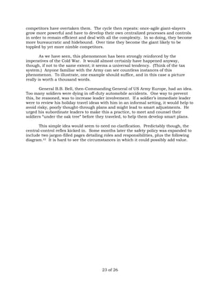 competitors have overtaken them. The cycle then repeats: once-agile giant-slayers 
grow more powerful and have to develop their own centralized processes and controls 
in order to remain efficient and deal with all the complexity. In so doing, they become 
more bureaucratic and hidebound. Over time they become the giant likely to be 
toppled by yet more nimble competitors. 
As we have seen, this phenomenon has been strongly reinforced by the 
imperatives of the Cold War. It would almost certainly have happened anyway, 
though, if not to the same extent; it seems a universal tendency. (Think of the tax 
system.) Anyone familiar with the Army can see countless instances of this 
phenomenon. To illustrate, one example should suffice, and in this case a picture 
really is worth a thousand words. 
General B.B. Bell, then-Commanding General of US Army Europe, had an idea. 
Too many soldiers were dying in off-duty automobile accidents. One way to prevent 
this, he reasoned, was to increase leader involvement. If a soldier’s immediate leader 
were to review his holiday travel ideas with him in an informal setting, it would help to 
avoid risky, poorly thought-through plans and might lead to smart adjustments. He 
urged his subordinate leaders to make this a practice, to meet and counsel their 
soldiers “under the oak tree” before they traveled, to help them develop smart plans. 
This simple idea would seem to need no clarification. Predictably though, the 
central-control reflex kicked in. Some months later the safety policy was expanded to 
include two jargon-filled pages detailing roles and responsibilities, plus the following 
diagram.43 It is hard to see the circumstances in which it could possibly add value. 
23 of 26 
 