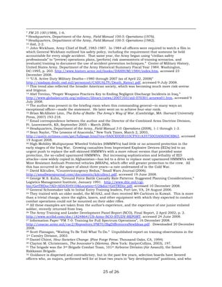 7 FM 25-100 (1988), 1-6. 
8 Headquarters, Department of the Army, Field Manual 100-5: Operations (1976). 
9 Headquarters, Department of the Army, Field Manual 100-5: Operations (1982). 
10 ibid, 2-2. 
11 John Wickham, Army Chief of Staff, 1983-1987. In 1984 all officers were required to watch a film in 
which General Wickham outlined his safety policy, including the requirement that someone be held 
accountable for every single accident. That same year, the Army began using “civilian safety 
professionals” to “[review] operations plans, [perform] risk assessments of training scenarios, and 
[evaluate] training to document the use of accident prevention techniques.” Center of Military History, 
United States Army. Department of the Army Historical Summary Fiscal Year 1984. Washington, 
DC:1995, p. 203. http://www.history.army.mil/books/DAHSUM/1984/index.htm, accessed 23 
December 2008. 
12 “U.S. Active Duty Military Deaths—1980 through 2007 (as of April 22, 2008)” 
http://siadapp.dmdc.osd.mil/personnel/CASUALTY/Death_Rates1.pdf, accessed 9 July 2008. 
13 This trend also reflected the broader American society, which was becoming much more risk-averse 
and litigious. 
14 Abel Trevino, “Proper Weapons Practices Key to Ending Negligent Discharge Incidents in Iraq,” 
http://www.globalsecurity.org/military/library/news/2007/03/mil-070301-arnews01.htm, accessed 9 
July 2008. 
15 The author was present in the briefing room when this commanding general—in many ways an 
exceptional officer—made the statement. He later went on to achieve four-star rank. 
16 Brian McAllister Linn, The Echo of Battle: The Army’s Way of War. (Cambridge, MA: Harvard University 
Press, 2007) 193-218. 
17 Email correspondence between the author and the Director of the Combined Arms Doctrine Division, 
Ft. Leavenworth, KS, September 2005 – March 2006. 
18 Headquarters, Department of the Army, Field Manual 3-0: Operations (2008), 1-1 through 1-3. 
19 Sean Naylor, “The Lessons of Anaconda,” New York Times, March 2, 2003, 
http://query.nytimes.com/gst/fullpage.html?res=9A0CE0DB103CF931A35750C0A9659C8B63, accessed 
19 August 2008. 
20 High Mobility Multipurpose Wheeled Vehicles (HMMWVs) had little or no armored protection in the 
early stages of the Iraq War. Growing casualties from Improvised Explosive Devices (IEDs) led to an 
urgent push to replace the soft-skinned HMMWVs with a more robust version that provided some 
protection, the so-called uparmored HMMWVs. But increasing sophistication and lethality of IED 
attacks—now widely copied in Afghanistan—has led to a drive to replace most uparmored HMMWVs with 
Mine Resistant Ambush Protected vehicles (MRAPs), which offer still greater protection to the crew. All 
this has occurred in the space of about three years—a rate undreamed of in the Cold War. 
21 David Kilcullen, “Counterinsurgency Redux,” Small Wars Journal (2006). 
http://smallwarsjournal.com/documents/kilcullen1.pdf, accessed 19 June 2008. 
22 George W.S. Kuhn, “Ground Force Battle Casualty Rate Patterns: Suggested Planning Considerations,” 
Logistics Management Institute, January 1991. http://www.dtic.mil/cgi-bin/ 
GetTRDoc?AD=ADA304910&Location=U2&doc=GetTRDoc.pdf, accessed 10 December 2008. 
23 General Schoomaker talk to Initial Entry Training leaders, Fort Lee, VA, 24 August 2006. 
24 They trained with an older model, the M16A2, and then received M4 Carbines in Kuwait. This is more 
than a trivial change, since the sights, lasers, and other equipment with which they expected to conduct 
combat operations could not be mounted on their older rifles. 
25 All these examples are taken from the author’s experience, and the experience of one junior enlisted 
soldier, recently returned from Iraq. 
26 The Army Training and Leader Development Panel Report (NCO), Final Report, 2 April 2002, p. 2. 
http://www.scribd.com/doc/1824864/US-Army-NCO-STUDY-REPORT, accessed 24 June 2008. 
27 Information Paper “FM 7-0: Training for Full Spectrum Operations”, 16 December 2008. 
http://usacac.army.mil/cac2/Repository/FM70/BigDifferencesNewIdeas.pdf. Downloaded 20 December 
2008. 
28 Scott Flanagan, “Waiting To Be Told What To Do.” Unpublished report on training observations in the 
1st Cavalry Division, 2003. 
29 Daniel Chirot, How Societies Change. (Pine Forge Press: Thousand Oaks, CA, 1994) 
30 Clayton M. Christensen, The Innovator’s Dilemma. (New York: HarperCollins, 2003), 197. 
31 The brigade was the 3rd Brigade Combat Team, 101st Airborne Division (Air Assault), the famed 
Rakkasan Brigade. 
32 Guidance is dispersed and contradictory, but in the past few years, selection boards have favored 
officers who, as majors, performed well for at least two years in “key developmental” positions, and who 
25 of 26 
 