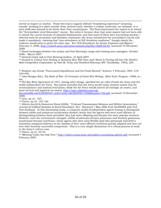 served as majors in combat. Those who had a vaguely-defined “broadening experience” (meaning, 
usually, working in a place outside Army tactical units, whether a civilian university, an embassy, or a 
joint staff) also seemed to do better than their counterparts. The final requirement for majors is to attend 
the “Intermediate Level Education” course. But when it became clear that some majors had not been able 
to attend the course because of repeated deployments, and that some of them were succeeding anyway— 
selected early for promotion and battalion command—the Army reinstituted the nonresident course and 
made it mandatory, claiming that “non-attendance at ILE threatens readiness,” though clearly the 
evidence would seem to point the other way. See “ILE Attendance for Senior Captains and Majors,” 
February 4, 2008, http://www4.army.mil/news/standto.php?dte=2008-02-04, accessed 10 December 
2008. 
33 Email exchanges between the author and Fort Benning’s range and training area managers, October 
2006 – March 2007. 
34 General Casey talk to Fort Benning leaders, 16 April 2007. 
35 Quoted in Control Your Destiny or Someone Else Will: How Jack Welch Is Turning GE Into The World’s 
Most Competitive Corporation, by Noel M. Tichy and Stratford Sherman (NY: Doubleday, 1993), 229. 
36 Stephen Jay Gould, “Punctuated Equilibrium and the Fossil Record,” Science: 4 February 1983. 219: 
439-440. 
37 John Keegan (Ed.), The Book of War: 25 Centuries of Great War Writing. (New York: Penguin, 1999), ix – 
xix. 
38 The Key West Agreement of 1947, among other things, specified the air roles of both the Army and the 
newly independent Air Force. Key points included that the Army would retain aviation assets only for 
reconnaissance and medical evacuation, while the Air Force would control all strategic air assets, and 
most tactical and logistical air assets. http://cgsc.cdmhost.com/cgi-bin/ 
showfile.exe?CISOROOT=/p4013coll11&CISOPTR=729&filename=730.pdf, accessed 10 December 
2008. 
39 Linn, op cit., 225. 
40 Chirot, op cit. 125-126. 
41 Alberto Acerbi & Domenico Parisi (2006). “Cultural Transmission Between and Within Generations,” 
Journal of Artificial Societies & Social Simulation, 9(1). Retrieved 1 May 2006 from SocINDEX with Full 
Text database. In this fascinating study, a computer model of independent agents having to distinguish 
between edible and poisonous mushrooms showed clearly that the agents who were most efficient at 
distinguishing between them prevailed: they had more offspring and became the more popular teachers. 
However, once the environment changed—edible mushrooms became poisonous and formerly poisonous 
mushrooms became nutritious—those agents who were most flexible (and who previously had lived a 
somewhat marginal existence in the shadow of their more efficient brethren) quickly adapted and won out 
over their formerly successful competitors. This is a very simple illustration of a critical process at work 
in the Army’s culture now. 
42 Chirot, op cit. 44-45. 
43 “Meeting Under the Oak Tree,” http://www.vcorps.army.mil/safety/counseling-oaktree.pdf, accessed 4 
February 2007. 
26 of 26 
