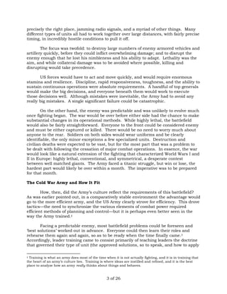 precisely the right place, jamming radio signals, and a myriad of other things. Many 
different types of units all had to work together over large distances, with fairly precise 
timing, in incredibly hostile conditions to pull it off. 
The focus was twofold: to destroy large numbers of enemy armored vehicles and 
artillery quickly, before they could inflict overwhelming damage; and to disrupt the 
enemy enough that he lost his nimbleness and his ability to adapt. Lethality was the 
aim, and while collateral damage was to be avoided where possible, killing and 
disrupting would take precedence. 
US forces would have to act and move quickly, and would require enormous 
stamina and resilience. Discipline, rapid responsiveness, toughness, and the ability to 
sustain continuous operations were absolute requirements. A handful of top generals 
would make the big decisions, and everyone beneath them would work to execute 
those decisions well. Although mistakes were inevitable, the Army had to avoid any 
really big mistakes. A single significant failure could be catastrophic. 
On the other hand, the enemy was predictable and was unlikely to evolve much 
once fighting began. The war would be over before either side had the chance to make 
substantial changes in its operational methods. While highly lethal, the battlefield 
would also be fairly straightforward. Everyone to the front could be considered enemy 
and must be either captured or killed. There would be no need to worry much about 
anyone to the rear. Soldiers on both sides would wear uniforms and be clearly 
identifiable, the only minor exceptions a few specialized units. Destruction and 
civilian deaths were expected to be vast, but for the most part that was a problem to 
be dealt with following the cessation of major combat operations. In essence, the war 
would look like a natural extension of the fighting that characterized World Wars I and 
II in Europe: highly lethal, conventional, and symmetrical, a desperate contest 
between well matched giants. The Army faced a titanic struggle, but win or lose, the 
hardest part would likely be over within a month. The imperative was to be prepared 
for that month. 
3 of 26 
The Cold War Army and How It Fit 
How, then, did the Army’s culture reflect the requirements of this battlefield? 
As was earlier pointed out, in a comparatively stable environment the advantage would 
go to the more efficient army, and the US Army clearly strove for efficiency. This drove 
tactics—the need to synchronize the various elements of combat power required 
efficient methods of planning and control—but it is perhaps even better seen in the 
way the Army trained.‡ 
Facing a predictable enemy, most battlefield problems could be foreseen and 
‘best solutions’ worked out in advance. Everyone could then learn their roles and 
rehearse them again and again, so as to be ready when the time finally came.3 
Accordingly, leader training came to consist primarily of teaching leaders the doctrine 
that governed their type of unit (the approved solutions, so to speak, and how to apply 
‡ Training is what an army does most of the time when it is not actually fighting, and it is in training that 
the heart of an army’s culture lies. Training is where ideas are instilled and refined, and it is the best 
place to analyze how an army really thinks about things and behaves. 
 
