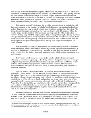were placed 25 meters from the firing line rather than 300, the distance at which the 
line of aim and the path of the bullet’s ballistic arc first intersect. This greatly reduced 
the time needed to walk downrange to examine targets and calculate adjustments 
(albeit at the cost of a less accurate zero, in reality if not in theory). Since this process 
was faster, fewer ranges were required to support a given population, and many of 
those ranges could now be smaller: both significant gains in efficiency. 
The zero target itself eliminated the need for most thinking: it included a grid 
that corresponded to the number of “clicks” needed to move each adjusting knob, as 
well as diagrams showing precisely which sight to adjust and in what direction. The 
Army allocated enough ammunition for everyone to zero with 18 rounds. While the 
results might not be excellent (the minimum passing score for rifle qualification 
required hitting only 23 of 40 targets, or 57.5%), it was good enough. Things like tank 
crew gunnery were deemed more important (remember, the main threat was all those 
Soviet tanks and artillery pieces), so they received more time and resources, and the 
Army expected a higher level of proficiency. Henry Ford might have designed the 
entire process. 
The advantages of this efficient approach to training were similar to those of a 
mass-production factory, able to outcompete an artisan struggling unsuccessfully to 
keep up by individually crafting objects. It might be true that the artisan achieved 
better results, but the factory approach was much more efficient, and its results were 
good enough. 
Everywhere one looked, one could find a similar wholesale embracing of 
efficiency as a core underpinning of the Army culture. The processes used to assign 
and promote personnel, the standardized management of officers’ and NCOs’ career 
patterns, the way the Army procured and distributed supplies, the way units 
maintained their vehicles—in countless areas, a mass-production, one-size-fits-all 
approach prevailed. 
Officers and NCOs tended to favor the tangible and measurable over the 
intangible. “Slant reports”** at the National Training Center (a giant training area in 
the Mojave Desert where units practiced fighting Soviet regiments) were extremely 
useful and efficient, but they took no notice of unit personalities, or differences in crew 
capabilities, or of the effects of shock and grief on surviving crews when one of the 
‘missing’ vehicles turned out to contain a beloved leader or friend. It didn’t matter. 
World War III in Central Europe would leave little room for such trifles—it required the 
best and most efficient methods. In this way, the Army unintentionally (and 
ultimately unsuccessfully) worked to engineer human differences out of what were 
still, in the end, human systems. 
Proliferation of rules was the most obvious way to minimize human differences. 
Detailed rules and procedures compensated for varying levels of talent or differences 
between units. While good leaders and units would still clearly perform better than 
poor ones, no unit or individual would fail so long as they followed procedures and 
** Reports of unit combat power, phrased in terms of major weapons systems remaining in the fight. For 
instance, a company with five remaining tanks and four remaining Bradley Fighting Vehicles would report 
5/4, which phonetically was “five slant four”. 
5 of 26 
 