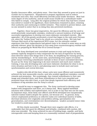 Quality Assurance office, and plenty more. Over time they seemed to grow not just in 
number but in importance. Empowered to propose regulations and to enforce 
standards and rules, they could effectively override junior leader decisions. Most had 
some degree of veto authority, and all could cause trouble for a subordinate leader 
who failed to comply. Long after the original problem for which they had been created 
was solved or ceased to be significant, these institutions remained in place, retaining 
their authority and continuing to inhibit initiative. They existed to prevent failure, and 
no one seemed to notice that in so doing they also prevented excellence. 
Together, these two great imperatives, the quest for efficiency and the need to 
avoid potentially catastrophic mistakes, reinforced a natural tendency of all large and 
successful organizations to develop ever-more-elaborate centralized controls. (See 
appendix.) All of this greatly accelerated a trend that began in the early post-Vietnam 
era, when the “hollow Army” had to be rebuilt as a volunteer Army. Not only had 
Vietnam bled much of the experienced NCO corps, but the extensive combat 
experience that their replacements had gained came to be viewed in some ways as only 
partially relevant, given the decision to turn away from counterinsurgency warfare and 
refocus on preparing for World War III in Central Europe.16 
The Army developed new centralized systems to train and equip its forces, 
systems explicitly designed to help compensate for the lack of experience by being 
more directive about how things were to be done, by simplifying the training process, 
and by standardizing it. At the same time, synchronizing every aspect of combat 
power meant restricting subordinates’ latitude in favor of more centralized direction. 
So just as the Army was beginning to do more extensive and much more realistic 
training, it was also developing more and more elaborate checklists for what to do in 
every situation and how to do it, and planning came to include more and more 
synchronization and central direction. 
Leaders who did all this best, whose units were most efficient and consistently 
achieved the best measurable results—and who avoided significant mistakes—earned 
rewards and promotion. Not surprisingly, they trained subordinates in their own 
image and rewarded them, and those subordinates in their turn rewarded and 
promoted those who did it best, a cycle that deeply ingrained both efficiency and 
avoidance of big mistakes into the Army’s culture. 
It would be easy to exaggerate this. The Army continued to develop some 
leaders with imagination and drive, as it always had. Many applied battlefield 
solutions with subtlety and sophistication, but it is fair to say that was not the norm. 
In important ways, those fairly rare officers and NCOs developed into exceptionally 
talented combat leaders despite the system, not because of it. In general, Army 
culture emphasized proficiency at collective tasks over individual mastery of skills, 
doctrinal solutions over originality and problem solving, specialization over 
generalization, and centralization over decentralization. Leaders accepted minor risks 
but tended to avoid major ones. 
All this clearly succeeded. Though there were negative side effects, it is 
undeniable that this quest for efficiency and lethality, combined with caution, did 
what was intended. The Army achieved its aim of building large, capable, and fairly 
interoperable units and keeping them at a reasonably constant state of preparedness 
8 of 26 
 