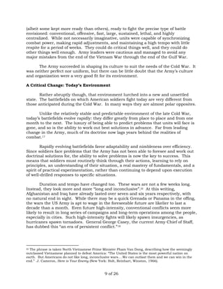 (albeit some kept more ready than others), ready to fight the precise type of battle 
envisioned: conventional, offensive, fast, large, sustained, lethal, and highly 
centralized. While not necessarily imaginative, units were capable of synchronizing 
combat power, making rapid adjustments, and maintaining a high tempo with little 
respite for a period of weeks. They could do critical things well, and they could do 
other things well enough. Army leaders were cautious and managed to avoid any 
major mistakes from the end of the Vietnam War through the end of the Gulf War. 
The Army succeeded in shaping its culture to suit the needs of the Cold War. It 
was neither perfect nor uniform, but there can be little doubt that the Army’s culture 
and organization were a very good fit for its environment. 
A Critical Change: Today’s Environment 
Rather abruptly though, that environment lurched into a new and unsettled 
state. The battlefields on which American soldiers fight today are very different from 
those anticipated during the Cold War. In many ways they are almost polar opposites. 
Unlike the relatively stable and predictable environment of the late Cold War, 
today’s battlefields evolve rapidly: they differ greatly from place to place and from one 
month to the next. The luxury of being able to predict problems that units will face is 
gone, and so is the ability to work out best solutions in advance. Far from leading 
change in the Army, much of its doctrine now lags years behind the realities of 
combat.17 
Rapidly evolving battlefields favor adaptability and nimbleness over efficiency. 
Since soldiers face problems that the Army has not been able to foresee and work out 
doctrinal solutions for, the ability to solve problems is now the key to success. This 
means that soldiers must routinely think through their actions, learning to rely on 
principles, an understanding of their situation, a real mastery of fundamentals, and a 
spirit of practical experimentation, rather than continuing to depend upon execution 
of well-drilled responses to specific situations. 
Duration and tempo have changed too. These wars are not a few weeks long. 
Instead, they look more and more “long and inconclusive”.‡‡ At this writing, 
Afghanistan and Iraq have already lasted over seven and six years respectively, with 
no natural end in sight. While there may be a quick Grenada or Panama in the offing, 
the wars the US Army is apt to wage in the foreseeable future are likelier to last a 
decade than a month. Even future high-intensity, conventional conflicts seem more 
likely to result in long series of campaigns and long-term operations among the people, 
especially in cities. Such high-intensity fights will likely spawn insurgencies, as 
hurricanes spawn tornadoes. General George Casey, the current Army Chief of Staff, 
has dubbed this “an era of persistent conflict.”18 
‡‡ The phrase is taken North Vietnamese Prime Minister Pham Van Dong, describing how the seemingly 
outclassed Vietnamese planned to defeat America: “The United States is the most powerful nation on 
earth. But Americans do not like long, inconclusive wars….We can outlast them and we can win in the 
end.” J. Cameron, Here is Your Enemy (New York: Holt, Reinhart, Winston, 1966). 
9 of 26 
 