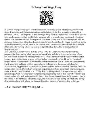 Erikson Last Stage Essay
In Erikson young adult stage is called intimacy vs. inferiority which where young adults build
strong friendships and loving relationships and inferiority is the fear to having relationships
(Feldman, 2014). This stage last to about the age thirty and Erikson believed that in this stage the
individual gives up on their need to help someone who is in needs more continue developing a
serious relationship with their future partner (Feldman, 2014). This is the last stage that will be
discussed because this it the stage Laurie is in right now. Laurie has developed strong long lasting
friendships over the year but more in the last few years. As mention above Laurie loves to help
others and after nursing school she start a non profit called You... Show more content on
Helpwriting.net ...
As a Christian, Laurie believes that she should serve the Lord who called her to start this
program. She has a strong relationship with Jesus Christ and she believes that because of this
her faith in him as built her into the person she is today. Her relationship began with him in her
teenager years but continue to grow stronger in her young adult period. Being very spiritual
helps a person to develop and expresses him or herself (Muller, 2010). Laurie has develop many
true friendship which, can be shown recently due to Laurie was diagnosed with Familial
Adenomatous Polyposis (FAP), which is really rare to have and was inherited from her father that
causes colon cancer. Due to FAP sometimes impact relationships, a marriage, employment, and
social activities (Mireskandari, et al., 2009). This could impact this development stages with
relationships. With two emergency surgeries she is recovering well with a supportive family and
friends by her side with no impact at all. At this time Laurie has not found sufficient other, but at
this time it is not her focus. So for this stage, she is successful with caring for others and having
close relationships with others, but has not fished this stage as of yet according to Erikson
... Get more on HelpWriting.net ...
 