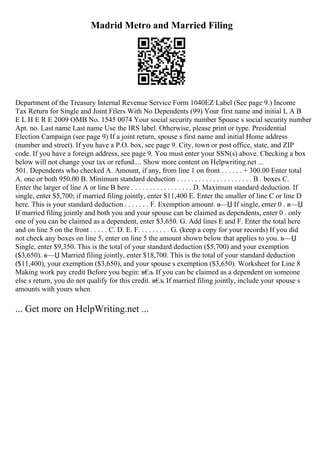 Madrid Metro and Married Filing
Department of the Treasury Internal Revenue Service Form 1040EZ Label (See page 9.) Income
Tax Return for Single and Joint Filers With No Dependents (99) Your first name and initial L A B
E L H E R E 2009 OMB No. 1545 0074 Your social security number Spouse s social security number
Apt. no. Last name Last name Use the IRS label. Otherwise, please print or type. Presidential
Election Campaign (see page 9) If a joint return, spouse s first name and initial Home address
(number and street). If you have a P.O. box, see page 9. City, town or post office, state, and ZIP
code. If you have a foreign address, see page 9. You must enter your SSN(s) above. Checking a box
below will not change your tax or refund.... Show more content on Helpwriting.net ...
501. Dependents who checked A. Amount, if any, from line 1 on front . . . . . . + 300.00 Enter total
A. one or both 950.00 B. Minimum standard deduction . . . . . . . . . . . . . . . . . . . . . B . boxes C.
Enter the larger of line A or line B here . . . . . . . . . . . . . . . . . D. Maximum standard deduction. If
single, enter $5,700; if married filing jointly, enter $11,400 E. Enter the smaller of line C or line D
here. This is your standard deduction . . . . . . . F. Exemption amount. в—Џ If single, enter 0 . в—Џ
If married filing jointly and both you and your spouse can be claimed as dependents, enter 0 . only
one of you can be claimed as a dependent, enter $3,650. G. Add lines E and F. Enter the total here
and on line 5 on the front . . . . . C. D. E. F. . . . . . . . . G. (keep a copy for your records) If you did
not check any boxes on line 5, enter on line 5 the amount shown below that applies to you. в—Џ
Single, enter $9,350. This is the total of your standard deduction ($5,700) and your exemption
($3,650). в—Џ Married filing jointly, enter $18,700. This is the total of your standard deduction
($11,400), your exemption ($3,650), and your spouse s exemption ($3,650). Worksheet for Line 8
Making work pay credit Before you begin: в€
љ If you can be claimed as a dependent on someone
else s return, you do not qualify for this credit. в€
љ If married filing jointly, include your spouse s
amounts with yours when
... Get more on HelpWriting.net ...
 