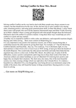 Solving Conflict In Dear Mrs. Breed
Solving conflict Conflict can be very hard to deal with.Many people may always assume to use
violence, but that should never be the case. In fact, the best way to solve conflict is by staying
calm, remaining positive, and using good communication skills. In Dear Mrs.Breed , a story which
shares notes with people who survived the Japanese InternmentCamps and Hitler Youth::Growing
up in Hitler s Shadow where a young girl disagreed with what people thought about the holocaust,
both had to deal with conflict in a positive manner. Using these three ways would help you solve
conflict in a quick and easy manner.
A healthy way to respond to conflict is with a calm, non defensive, and respectful reactions (Segal).
Staying calm while solving ... Show more content on Helpwriting.net ...
It is very important to stay positive for numerous reasons, one of these reasons being that, it
could help reassure the other person by giving them hope. For example, in 7 Tips for Resolving
Conflicts Quickly and Peacefully , they say, You could say, You re absolutely right, it is my
fault and here is what I ll do to fix it. Even if you re NOT wrong, at least give them the benefit of
the doubt (Hopson). This would make the other person feel better and make them think that the
argument may come to a close soon. In Dear Mrs. Breed , the author says, In spite of all the
difficulties, Louise s positive and patriotic spirit rings true in these final words of her letter: If
American soldiers can endure hardships so can we! (Baroletti 413) showing how positive and
happy they are despite their situations. The short story also states, One of the most beautiful
scenery was when crossing a bridge which was right above the Colorado River. It is indeed, a
beautiful river. (Baroletti 412), even though they were being driven to an internment camp in the
middle of the desert, they still found the beauty in things around them. Staying positive is a key
factor in solving
... Get more on HelpWriting.net ...
 