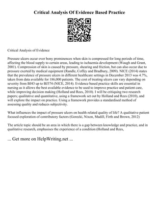 Critical Analysis Of Evidence Based Practice
Critical Analysis of Evidence
Pressure ulcers occur over bony prominences when skin is compressed for long periods of time,
affecting the blood supply to certain areas, leading to ischaemia development (Waugh and Grant,
2001). Compression of skin is caused by pressure, shearing and friction, but can also occur due to
pressure exerted by medical equipment (Randle, Coffey and Bradbury, 2009). NICE (2014) states
that the prevalence of pressure ulcers in different healthcare settings in December 2013 was 4.7%,
taken from data available for 186,000 patients. The cost of treating ulcers can vary depending on
severity from ВЈ43 up to ВЈ374 (NICE, 2014). Evidence based practice skills are essential in
nursing as it allows the best available evidence to be used to improve practice and patient care,
while improving decision making (Holland and Rees, 2010). I will be critiquing two research
papers; qualitative and quantitative, using a framework set out by Holland and Rees (2010), and
will explore the impact on practice. Using a framework provides a standardised method of
assessing quality and reduces subjectivity.
What influences the impact of pressure ulcers on health related quality of life? A qualitative patient
focused exploration of contributory factors (Gorecki, Nixon, Madill, Firth and Brown, 2012)
The article topic should be an area in which there is a gap between knowledge and practice, and in
qualitative research, emphasises the experience of a condition (Holland and Rees,
... Get more on HelpWriting.net ...
 