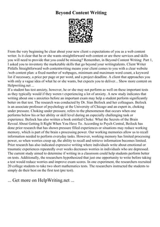 Beyond Content Writing
From the very beginning be clear about your new client s expectations of you as a web content
writer. Is it clear that he or she wants straightforward web content or are there services and skills
you will need to provide that you could be missing? Remember, in Beyond Content Writing: Part 1,
I asked you to inventory the marketable skills that go beyond your writingtalents. Client Writer
Pitfalls Straightforward web contentwriting means your client comes to you with a clear website
/web content plan: a fixed number of webpages, minimum and maximum word count, a keyword
list if necessary, a price per page or per word, and a project deadline. A client that approaches you
with only a vague idea of what he or she wants, but expects you to deliver... Show more content on
Helpwriting.net ...
If a student has test anxiety, however, he or she may not perform as well on these important tests
as they typically would if they weren t experiencing a lot of anxiety. A new study indicates that
writing about one s anxieties before an important exam may help a student perform significantly
better on that test. The research was conducted by Dr. Sian Beilock and her colleagues. Beilock
is an associate professor of psychology at the University of Chicago and an expert in, choking
under pressure. Choking under pressure, refers to the phenomenon that occurs when one
performs below his or her ability or skill level during an especially challenging task or
experience. Beilock has also written a book entitled Choke: What the Secrets of the Brain
Reveal About Getting It Right When You Have To. According to Psych Central, Beilock has
done prior research that has shown pressure filled experiences or situations may reduce working
memory, which is part of the brain s processing power. Our working memories allow us to recall
information needed to perform everyday tasks. However, working memory has limited processing
power, so when worries creep up, the ability to recall and retrieve information becomes limited.
Prior research has also indicated expressive writing where individuals write about emotional or
traumatic experiences repeatedly over weeks decreases worries in individuals who are depressed.
The current study aimed to determine if writing in a classroom could help students perform better
on tests. Additionally, the researchers hypothesized that just one opportunity to write before taking
a test would reduce worries and improve exam scores. In one experiment, the researchers recruited
20 college students to take two short mathematics tests. The researchers instructed the students to
simply do their best on the first test (pre test).
... Get more on HelpWriting.net ...
 