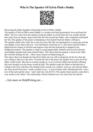 Who Is The Speaker Of Sylvia Plath s Daddy
Discussing the father daughter relationship in Sylvia Plath s Daddy
The speaker of Syliva Plath s poem Daddy is a woman who both passionately loves and hates her
father. The love came from the speaker seeing her father as a God when she was a child, and the
hate came from an intense, deep rooted fear she felt towards her father, who completely dominated
her life. The speaker of this poem is attempting to free herself from her father s influence.
The speakers father dies when she is only ten years old. She was dominated at a young age and she
says Daddy, I have had to kill you / You died before I had time (6 7). This shows that her father s
death loses her chance to kill him and outgrow from this but instead she is trapped in her
childhood moments. The speaker is made to sound purposefully infantile and uses the informal
word Daddy instead of the more formal Father. This shows that the speaker is stuck in her child
like with her feelings for her ... Show more content on Helpwriting.net ...
This shows that even though she feared her father she was still so desperate for his love that she
was willing to take in in any form. Towards the end of the poem, the speaker tries to get rid of her
father s hold on her. She tries to commit suicide as a way to join her father and end her suffering.
She said, thought even the bones would do (60). The speaker needs her father so bad that she is
willing to die to be with him. Her attempt of her suicide was a failure. Later on, she tells her father
she frees herself from him: I made a model of you, / A man in black with a Meinkampf look / and a
love of the rack and the screw. / and I said I do, I do (64 67). The speaker later marries a man that is
very similar to her father. The relationship with her husband was very much like her and her
... Get more on HelpWriting.net ...
 