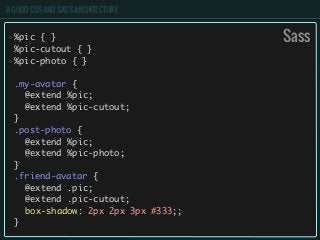 A GOOD CSS AND SASS ARCHITECTURE
%pic { }
%pic-cutout { }
%pic-photo { }
.my-avatar {
	 @extend %pic;
	 @extend %pic-cutout;
}
.post-photo {
	 @extend %pic;
	 @extend %pic-photo;
}
.friend-avatar {
	 @extend .pic;
	 @extend .pic-cutout;
	 box-shadow: 2px 2px 3px #333;;
}
Sass
 