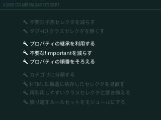 A GOOD CSS AND SASS ARCHITECTURE
不要な子孫セレクタを減らす
タグ+ID,クラスセレクタを無くす
カテゴリに分類する
HTMLに構造に依存したセレクタを見直す
再利用しやすいクラスセレクタに置き換える
繰り返すルールセットをモジュールにする
プロパティの継承を利用する
不要な!importantを減らす
プロパティの順番をそろえる
 