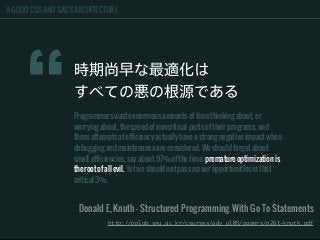 A GOOD CSS AND SASS ARCHITECTURE
“
時期尚早な最適化は
すべての悪の根源である
Programmers waste enormous amounts of time thinking about, or
worrying about, the speed of noncritical parts of their programs, and
these attempts at efficiency actually have a strong negative impact when
debugging and maintenance are considered. We should forget about
small efficiencies, say about 97% of the time: premature optimization is
the root of all evil. Yet we should not pass up our opportunities in that
critical 3%.
Donald E, Knuth - Structured Programming With Go To Statements
http://pplab.snu.ac.kr/courses/adv_pl05/papers/p261-knuth.pdf
 