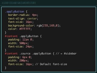 A GOOD CSS AND SASS ARCHITECTURE
.applyButton {
border-radius: 4px;
text-align: center;
font-size: 16px;
background-color: rgb(255,169,0);
color: #FFFFFF;
}
#content .applyButton {
padding: 12px 0;
width: 500px;
font-size: 24px;
}
#content .cource .applyButton { // = #sidebar
padding: 6px 0;
width: 200px;
font-size: 16px; // Default font-size
}
 