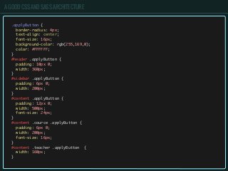 A GOOD CSS AND SASS ARCHITECTURE
.applyButton {
border-radius: 4px;
text-align: center;
font-size: 16px;
background-color: rgb(255,169,0);
color: #FFFFFF;
}
#header .applyButton {
padding: 10px 0;
width: 360px;
}
#sidebar .applyButton {
padding: 6px 0;
width: 200px;
}
#content .applyButton {
padding: 12px 0;
width: 500px;
font-size: 24px;
}
#content .cource .applyButton {
padding: 6px 0;
width: 200px;
font-size: 16px;
}
#content .teacher .applyButton {
width: 160px;
}
 