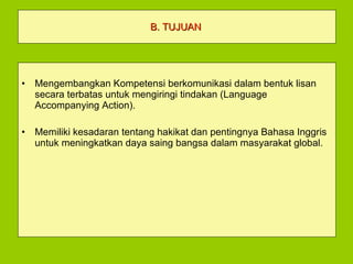 B. TUJUAN   Mengembangkan Kompetensi berkomunikasi dalam bentuk lisan secara terbatas untuk mengiringi tindakan (Language Accompanying Action). Memiliki kesadaran tentang hakikat dan pentingnya Bahasa Inggris untuk meningkatkan daya saing bangsa dalam masyarakat global. 