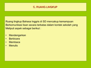 C. RUANG LINGKUP   Ruang lingkup Bahasa Inggris di SD mencakup kemampuan  Berkomunikasi lisan secara terbatas dalam kontek sekolah yang Meliputi aspek sebagai berikut : Mendengarkan  Berbicara Membaca Menulis 